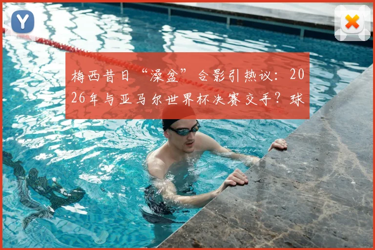 梅西昔日“澡盆”合影引热议：2026年与亚马尔世界杯决赛交手？球迷直呼梦幻对决