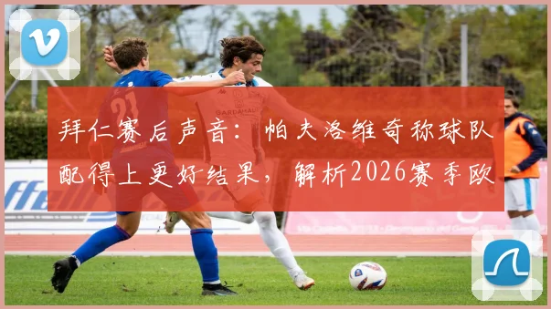 拜仁赛后声音：帕夫洛维奇称球队配得上更好结果，解析2026赛季欧冠次回合翻盘关键点