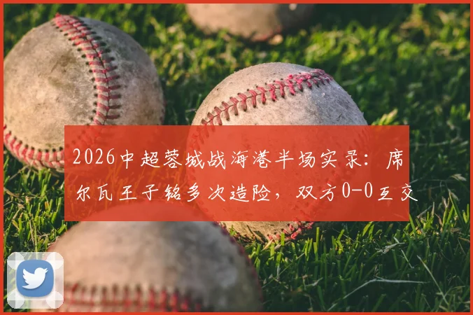 2026中超蓉城战海港半场实录：席尔瓦王子铭多次造险，双方0-0互交白卷，附半场关键对抗回顾