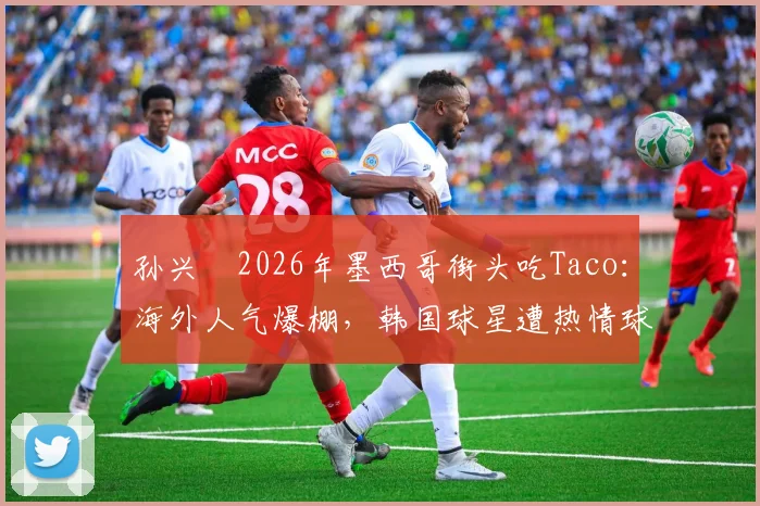 孙兴慜2026年墨西哥街头吃Taco：海外人气爆棚，韩国球星遭热情球迷围观全记录