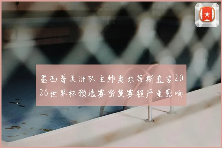 墨西哥美洲队主帅奥尔蒂斯直言2026世界杯预选赛密集赛程严重影响球员体能,直言球队需要更科学的恢复方案