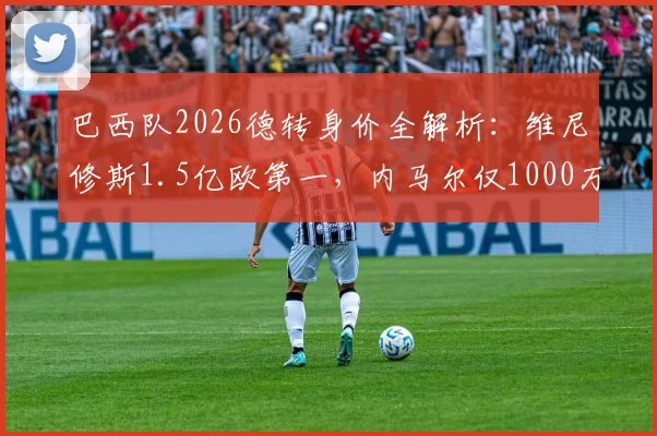 巴西队2026德转身价全解析：维尼修斯1.5亿欧第一，内马尔仅1000万，附球员身价涨跌原因