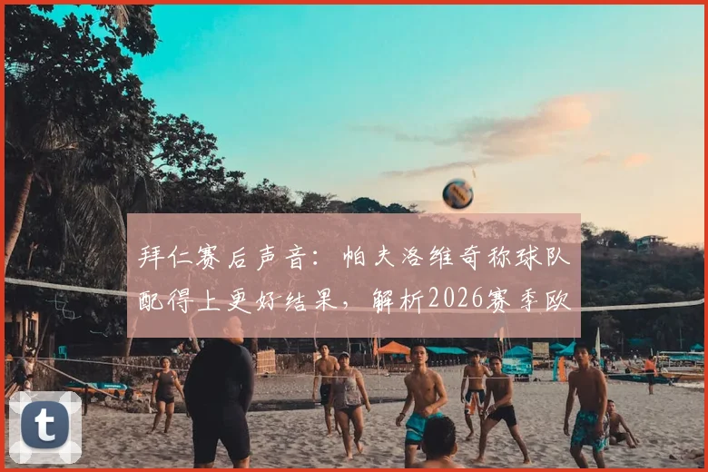 拜仁赛后声音:帕夫洛维奇称球队配得上更好结果,解析2026赛季欧冠次回合翻盘关键点