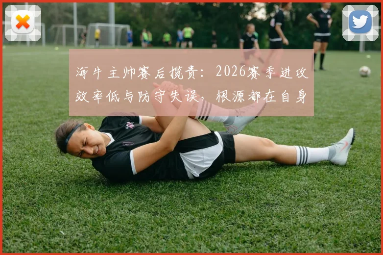 海牛主帅赛后揽责:2026赛季进攻效率低与防守失误,根源都在自身调整不到位