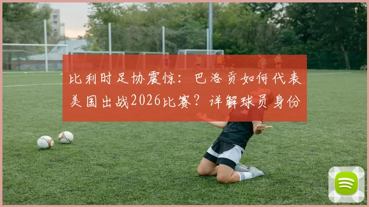 比利时足协震惊：巴洛贡如何代表美国出战2026比赛？详解球员身份转换规则与双重国籍争议
