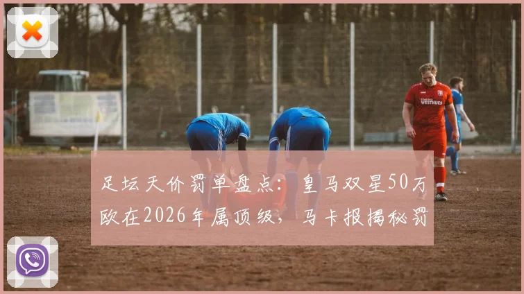 足坛天价罚单盘点:皇马双星50万欧在2026年属顶级,马卡报揭秘罚款排行榜前列案例