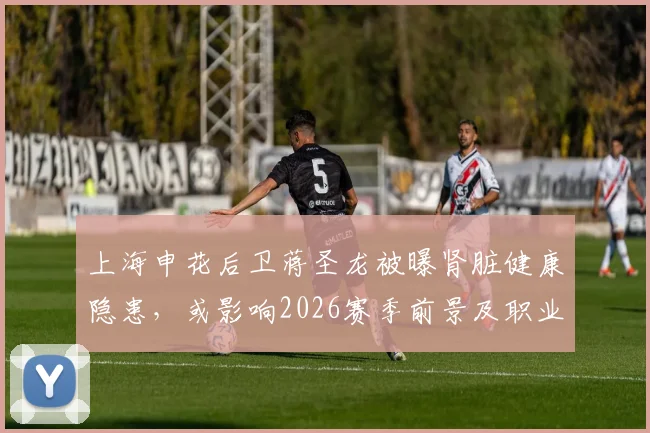 上海申花后卫蒋圣龙被曝肾脏健康隐患，或影响2026赛季前景及职业生涯走向