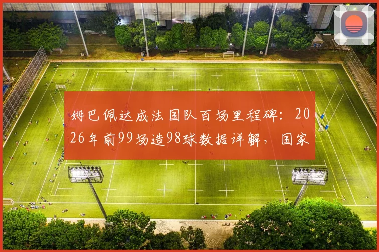 姆巴佩达成法国队百场里程碑：2026年前99场造98球数据详解，国家队效率已超亨利？