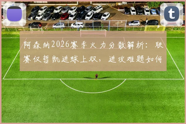 阿森纳2026赛季火力分散解析：联赛仅哲凯进球上双，进攻难题如何破解？