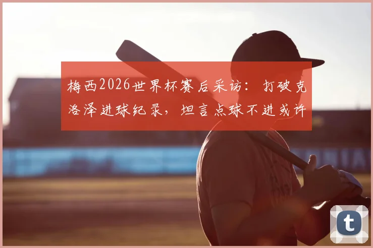 梅西2026世界杯赛后采访:打破克洛泽进球纪录,坦言点球不进或许成就了后两个关键球
