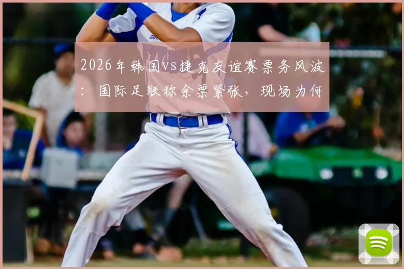 2026年韩国vs捷克友谊赛票务风波:国际足联称余票紧张,现场为何空位频现?球迷购票与观赛指南