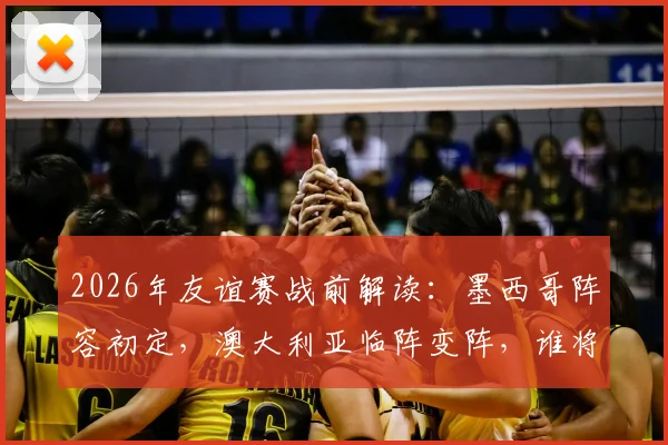 2026年友谊赛战前解读：墨西哥阵容初定，澳大利亚临阵变阵，谁将占据上风？