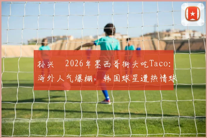 孙兴慜2026年墨西哥街头吃Taco:海外人气爆棚,韩国球星遭热情球迷围观全记录